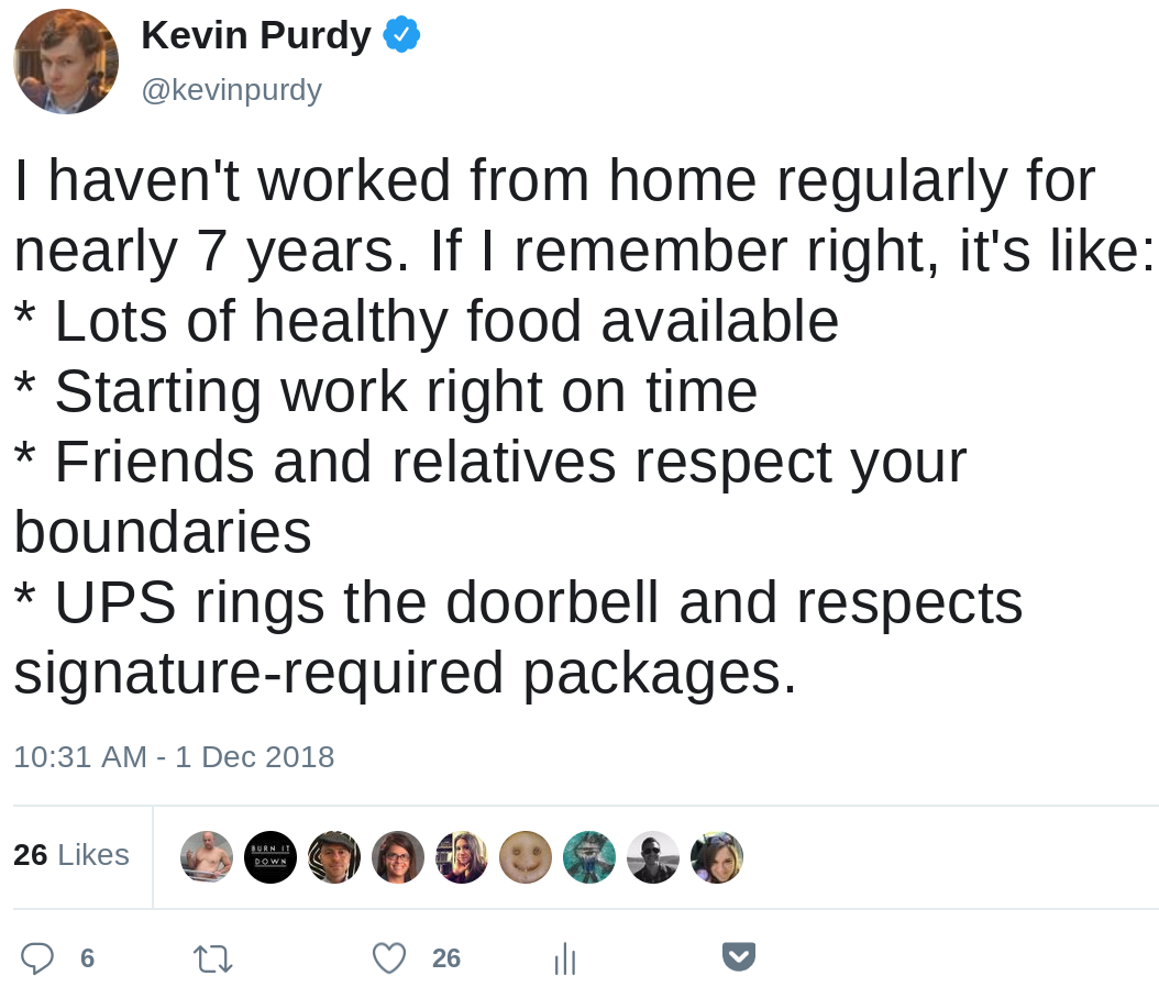 I haven't worked from home regularly for nearly 7 years. If I remember right, it's like: * Lots of healthy food available * Starting work right on time * Friends and relatives respect your boundaries * UPS rings the doorbell and respects signature-required packages.