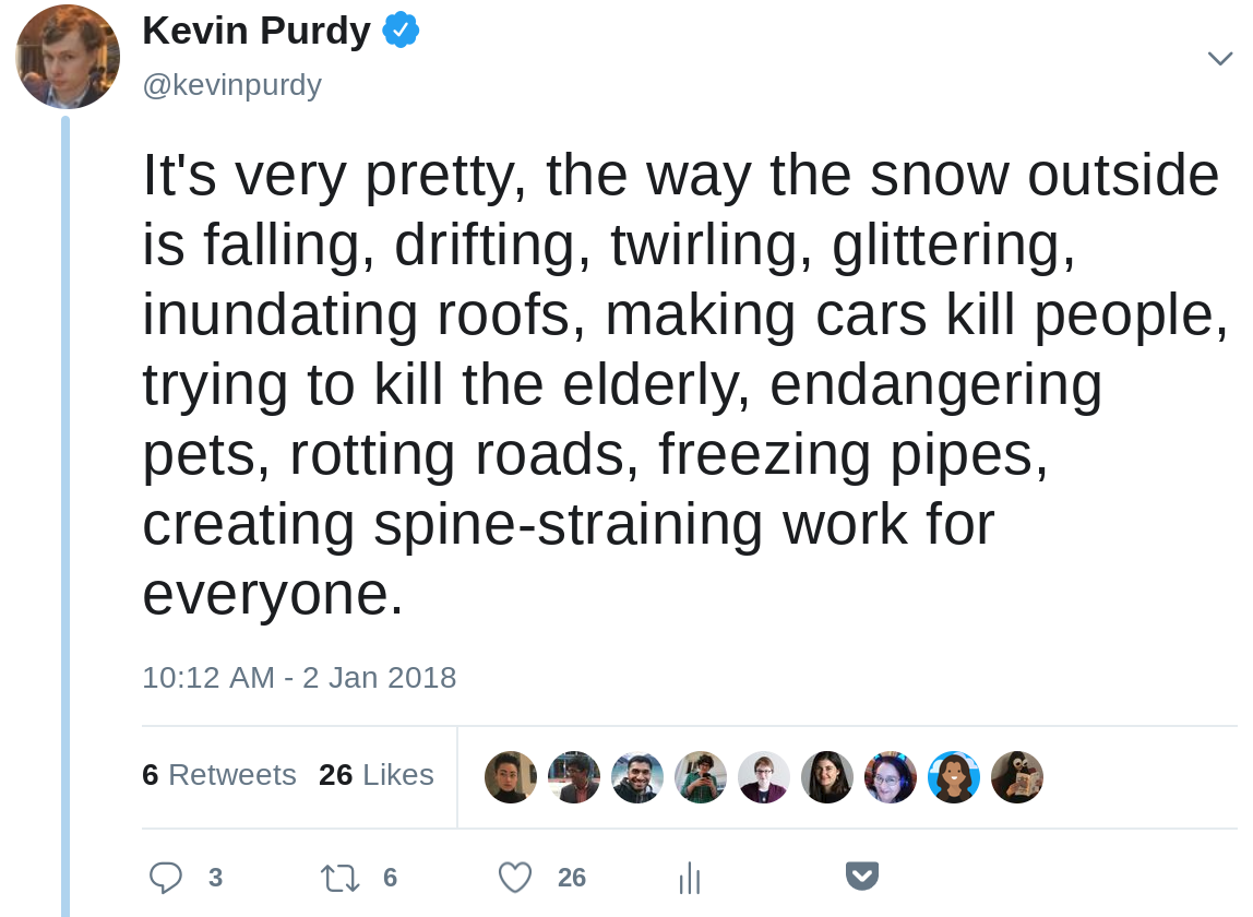 It's very pretty, the way the snow outside is falling, drifting, twirling, glittering, inundating roofs, making cars kill people, trying to kill the elderly, endangering pets, rotting roads, freezing pipes, creating spine-straining work for everyone.
