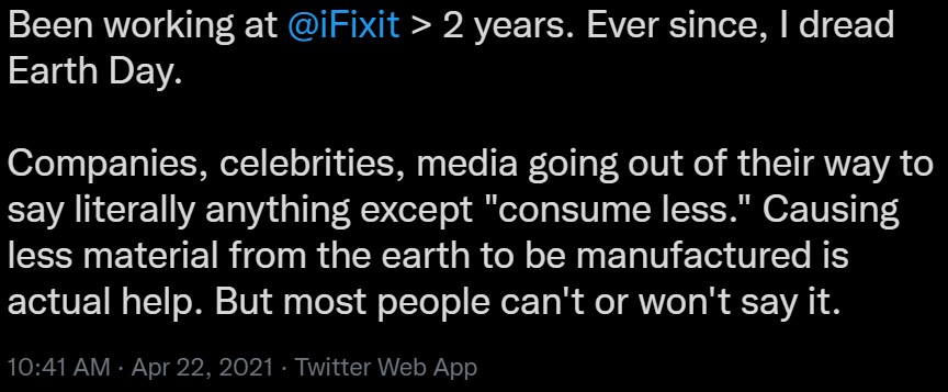 Been working at @iFixit > 2 years. Ever since, I dread Earth Day. Companies, celebrities, media going out of their way to say literally anything except "consume less." Causing less material from the earth to be manufactured is actual help. But most people can't or won't say it.